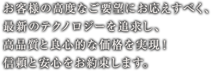 お客様の高度なご要望にお応えすべく、最新のテクノロジーを追求し、高品質と良心的な価格を実現！信頼と安心をお約束します。